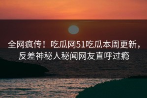 全网疯传！吃瓜网51吃瓜本周更新，反差神秘人秘闻网友直呼过瘾