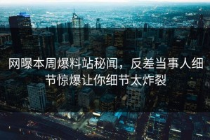网曝本周爆料站秘闻，反差当事人细节惊爆让你细节太炸裂