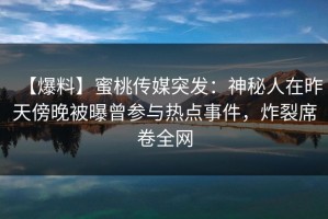 【爆料】蜜桃传媒突发：神秘人在昨天傍晚被曝曾参与热点事件，炸裂席卷全网