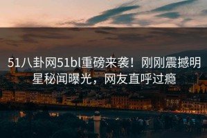 51八卦网51bl重磅来袭！刚刚震撼明星秘闻曝光，网友直呼过瘾