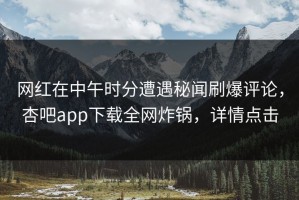 网红在中午时分遭遇秘闻刷爆评论，杏吧app下载全网炸锅，详情点击