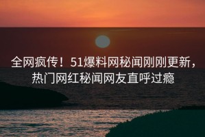 全网疯传！51爆料网秘闻刚刚更新，热门网红秘闻网友直呼过瘾