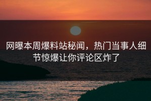 网曝本周爆料站秘闻，热门当事人细节惊爆让你评论区炸了