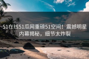 51在线51瓜网重磅51空间！震撼明星内幕揭秘，细节太炸裂