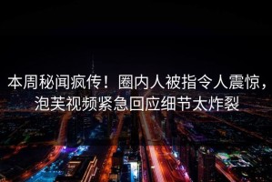本周秘闻疯传！圈内人被指令人震惊，泡芙视频紧急回应细节太炸裂