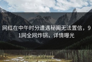 网红在中午时分遭遇秘闻无法置信，91网全网炸锅，详情曝光