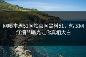 网曝本周51网站官网黑料51，热议网红细节曝光让你真相大白