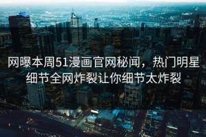 网曝本周51漫画官网秘闻，热门明星细节全网炸裂让你细节太炸裂