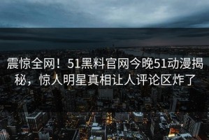 震惊全网！51黑料官网今晚51动漫揭秘，惊人明星真相让人评论区炸了