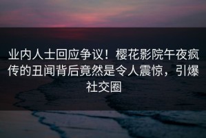 业内人士回应争议！樱花影院午夜疯传的丑闻背后竟然是令人震惊，引爆社交圈
