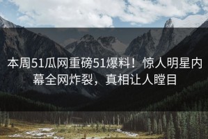 本周51瓜网重磅51爆料！惊人明星内幕全网炸裂，真相让人瞠目