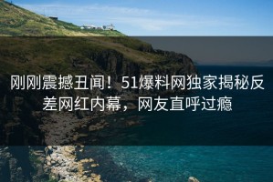 刚刚震撼丑闻！51爆料网独家揭秘反差网红内幕，网友直呼过瘾