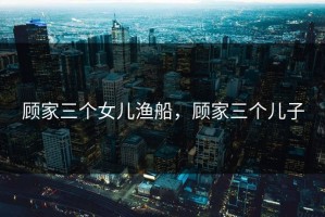 顾家三个女儿渔船，顾家三个儿子