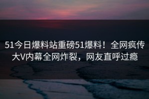 51今日爆料站重磅51爆料！全网疯传大V内幕全网炸裂，网友直呼过瘾