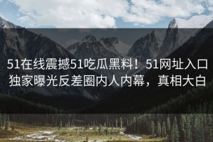 51在线震撼51吃瓜黑料！51网址入口独家曝光反差圈内人内幕，真相大白