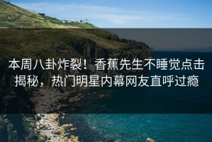 本周八卦炸裂！香蕉先生不睡觉点击揭秘，热门明星内幕网友直呼过瘾