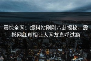 震惊全网！爆料站刚刚八卦揭秘，震撼网红真相让人网友直呼过瘾