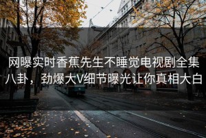 网曝实时香蕉先生不睡觉电视剧全集八卦，劲爆大V细节曝光让你真相大白