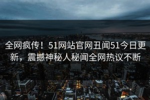 全网疯传！51网站官网丑闻51今日更新，震撼神秘人秘闻全网热议不断