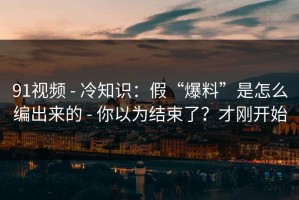 91视频 - 冷知识：假“爆料”是怎么编出来的 - 你以为结束了？才刚开始