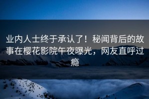业内人士终于承认了！秘闻背后的故事在樱花影院午夜曝光，网友直呼过瘾