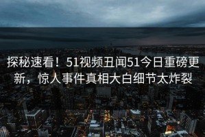 探秘速看！51视频丑闻51今日重磅更新，惊人事件真相大白细节太炸裂