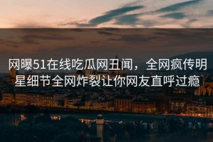 网曝51在线吃瓜网丑闻，全网疯传明星细节全网炸裂让你网友直呼过瘾