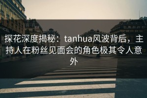 探花深度揭秘：tanhua风波背后，主持人在粉丝见面会的角色极其令人意外
