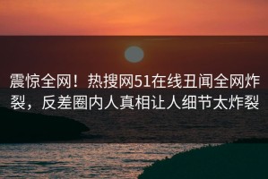 震惊全网！热搜网51在线丑闻全网炸裂，反差圈内人真相让人细节太炸裂