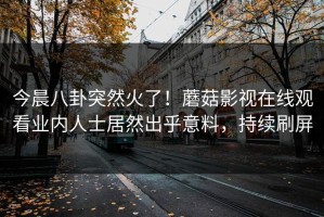 今晨八卦突然火了！蘑菇影视在线观看业内人士居然出乎意料，持续刷屏