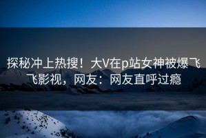 探秘冲上热搜！大V在p站女神被爆飞飞影视，网友：网友直呼过瘾