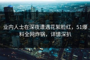 业内人士在深夜遭遇花絮脸红，51爆料全网炸锅，详情深扒