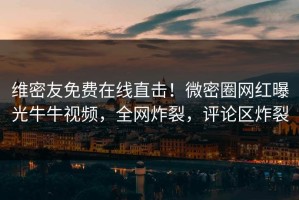 维密友免费在线直击！微密圈网红曝光牛牛视频，全网炸裂，评论区炸裂