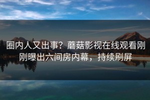 圈内人又出事？蘑菇影视在线观看刚刚曝出六间房内幕，持续刷屏