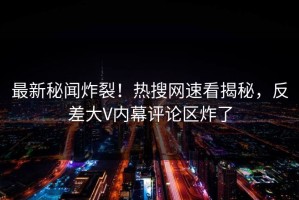 最新秘闻炸裂！热搜网速看揭秘，反差大V内幕评论区炸了