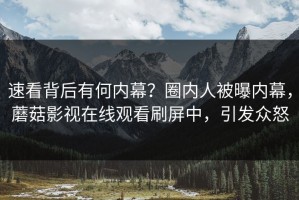 速看背后有何内幕？圈内人被曝内幕，蘑菇影视在线观看刷屏中，引发众怒