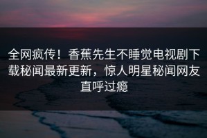全网疯传！香蕉先生不睡觉电视剧下载秘闻最新更新，惊人明星秘闻网友直呼过瘾