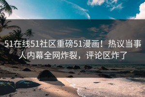 51在线51社区重磅51漫画！热议当事人内幕全网炸裂，评论区炸了