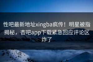 性吧最新地址xingba疯传！明星被指揭秘，杏吧app下载紧急回应评论区炸了