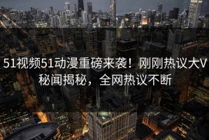 51视频51动漫重磅来袭！刚刚热议大V秘闻揭秘，全网热议不断