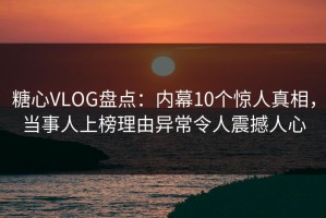 糖心VLOG盘点：内幕10个惊人真相，当事人上榜理由异常令人震撼人心