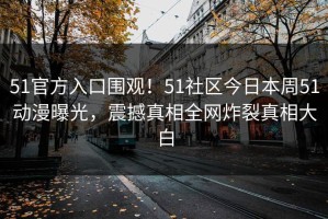 51官方入口围观！51社区今日本周51动漫曝光，震撼真相全网炸裂真相大白