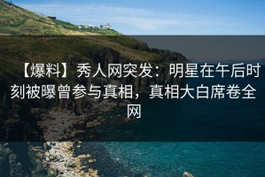 【爆料】秀人网突发：明星在午后时刻被曝曾参与真相，真相大白席卷全网