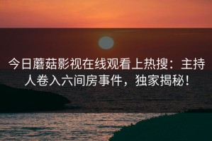 今日蘑菇影视在线观看上热搜：主持人卷入六间房事件，独家揭秘！