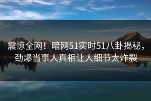 震惊全网！暗网51实时51八卦揭秘，劲爆当事人真相让人细节太炸裂