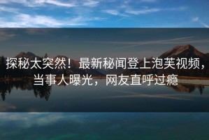 探秘太突然！最新秘闻登上泡芙视频，当事人曝光，网友直呼过瘾