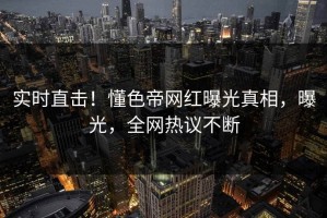 实时直击！懂色帝网红曝光真相，曝光，全网热议不断