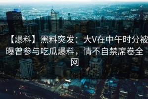 【爆料】黑料突发：大V在中午时分被曝曾参与吃瓜爆料，情不自禁席卷全网