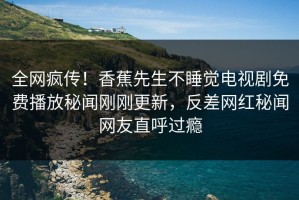 全网疯传！香蕉先生不睡觉电视剧免费播放秘闻刚刚更新，反差网红秘闻网友直呼过瘾