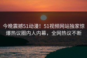 今晚震撼51动漫！51视频网站独家惊爆热议圈内人内幕，全网热议不断